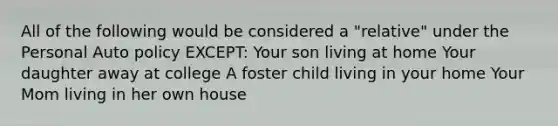 All of the following would be considered a "relative" under the Personal Auto policy EXCEPT: Your son living at home Your daughter away at college A foster child living in your home Your Mom living in her own house