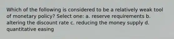 Which of the following is considered to be a relatively weak tool of monetary policy? Select one: a. reserve requirements b. altering the discount rate c. reducing the money supply d. quantitative easing