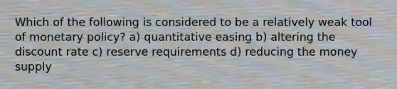 Which of the following is considered to be a relatively weak tool of monetary policy? a) quantitative easing b) altering the discount rate c) reserve requirements d) reducing the money supply