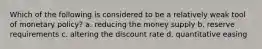 Which of the following is considered to be a relatively weak tool of monetary policy? a. reducing the money supply b. reserve requirements c. altering the discount rate d. quantitative easing
