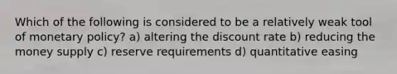 Which of the following is considered to be a relatively weak tool of monetary policy? a) altering the discount rate b) reducing the money supply c) reserve requirements d) quantitative easing