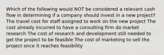 Which of the following would NOT be considered a relevant cash flow in determining if a company should invest in a new project? The travel cost for staff assigned to work on the new project The cost already incurred to have a consulting firm do market research The cost of research and development still needed to get the project to be feasible The cost of marketing to sell the project once it reaches feasibility