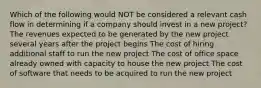 Which of the following would NOT be considered a relevant cash flow in determining if a company should invest in a new project? The revenues expected to be generated by the new project several years after the project begins The cost of hiring additional staff to run the new project The cost of office space already owned with capacity to house the new project The cost of software that needs to be acquired to run the new project