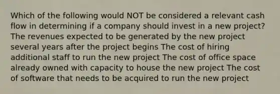 Which of the following would NOT be considered a relevant cash flow in determining if a company should invest in a new project? The revenues expected to be generated by the new project several years after the project begins The cost of hiring additional staff to run the new project The cost of office space already owned with capacity to house the new project The cost of software that needs to be acquired to run the new project