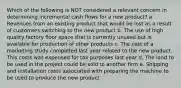 Which of the following is NOT considered a relevant concern in determining incremental cash flows for a new product? a. Revenues from an existing product that would be lost as a result of customers switching to the new product b. The use of high quality factory floor space that is currently unused but is available for production of other products c. The cost of a marketing study completed last year related to the new product. This costs was expensed for tax purposes last year d. The land to be used in the project could be sold to another firm e. Shipping and installation costs associated with preparing the machine to be used to produce the new product