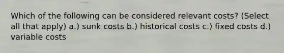 Which of the following can be considered relevant costs? (Select all that apply) a.) sunk costs b.) historical costs c.) fixed costs d.) variable costs