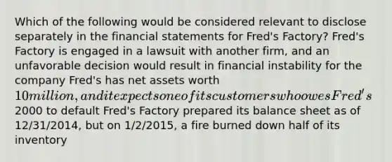 Which of the following would be considered relevant to disclose separately in the financial statements for Fred's Factory? Fred's Factory is engaged in a lawsuit with another firm, and an unfavorable decision would result in financial instability for the company Fred's has net assets worth 10 million, and it expects one of its customers who owes Fred's2000 to default Fred's Factory prepared its balance sheet as of 12/31/2014, but on 1/2/2015, a fire burned down half of its inventory