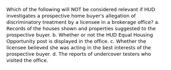 Which of the following will NOT be considered relevant if HUD investigates a prospective home buyer's allegation of discriminatory treatment by a licensee in a brokerage office? a. Records of the houses shown and properties suggested to the prospective buyer. b. Whether or not the HUD Equal Housing Opportunity post is displayed in the office. c. Whether the licensee believed she was acting in the best interests of the prospective buyer. d. The reports of undercover testers who visited the office.