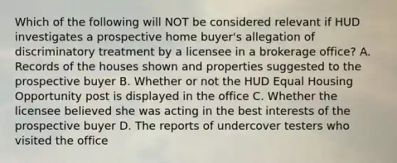 Which of the following will NOT be considered relevant if HUD investigates a prospective home buyer's allegation of discriminatory treatment by a licensee in a brokerage office? A. Records of the houses shown and properties suggested to the prospective buyer B. Whether or not the HUD Equal Housing Opportunity post is displayed in the office C. Whether the licensee believed she was acting in the best interests of the prospective buyer D. The reports of undercover testers who visited the office