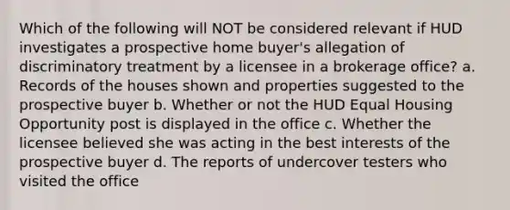 Which of the following will NOT be considered relevant if HUD investigates a prospective home buyer's allegation of discriminatory treatment by a licensee in a brokerage office? a. Records of the houses shown and properties suggested to the prospective buyer b. Whether or not the HUD Equal Housing Opportunity post is displayed in the office c. Whether the licensee believed she was acting in the best interests of the prospective buyer d. The reports of undercover testers who visited the office