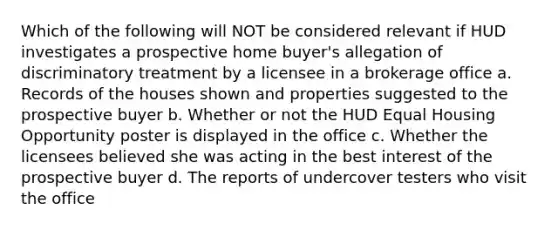 Which of the following will NOT be considered relevant if HUD investigates a prospective home buyer's allegation of discriminatory treatment by a licensee in a brokerage office a. Records of the houses shown and properties suggested to the prospective buyer b. Whether or not the HUD Equal Housing Opportunity poster is displayed in the office c. Whether the licensees believed she was acting in the best interest of the prospective buyer d. The reports of undercover testers who visit the office