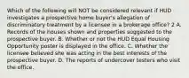 Which of the following will NOT be considered relevant if HUD investigates a prospective home buyer's allegation of discriminatory treatment by a licensee in a brokerage office? 2 A. Records of the houses shown and properties suggested to the prospective buyer. B. Whether or not the HUD Equal Housing Opportunity poster is displayed in the office. C. Whether the licensee believed she was acting in the best interests of the prospective buyer. D. The reports of undercover testers who visit the office.