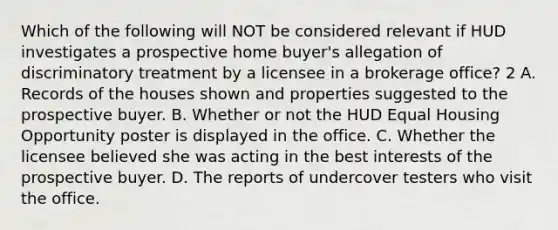 Which of the following will NOT be considered relevant if HUD investigates a prospective home buyer's allegation of discriminatory treatment by a licensee in a brokerage office? 2 A. Records of the houses shown and properties suggested to the prospective buyer. B. Whether or not the HUD Equal Housing Opportunity poster is displayed in the office. C. Whether the licensee believed she was acting in the best interests of the prospective buyer. D. The reports of undercover testers who visit the office.