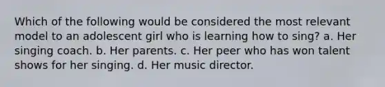 Which of the following would be considered the most relevant model to an adolescent girl who is learning how to sing? a. Her singing coach. b. Her parents. c. Her peer who has won talent shows for her singing. d. Her music director.