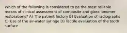 Which of the following is considered to be the most reliable means of clinical assessment of composite and glass ionomer restorations? A) The patient history B) Evaluation of radiographs C) Use of the air-water syringe D) Tactile evaluation of the tooth surface