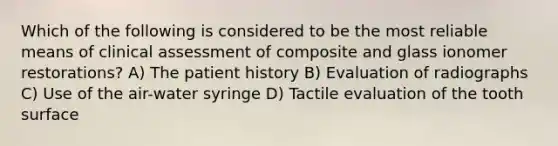 Which of the following is considered to be the most reliable means of clinical assessment of composite and glass ionomer restorations? A) The patient history B) Evaluation of radiographs C) Use of the air-water syringe D) Tactile evaluation of the tooth surface