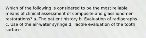 Which of the following is considered to be the most reliable means of clinical assessment of composite and glass ionomer restorations? a. The patient history b. Evaluation of radiographs c. Use of the air-water syringe d. Tactile evaluation of the tooth surface