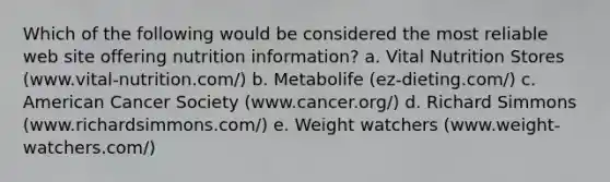 Which of the following would be considered the most reliable web site offering nutrition information? a. Vital Nutrition Stores (www.vital-nutrition.com/) b. Metabolife (ez-dieting.com/) c. American Cancer Society (www.cancer.org/) d. Richard Simmons (www.richardsimmons.com/) e. Weight watchers (www.weight-watchers.com/)