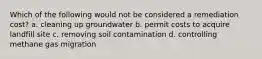 Which of the following would not be considered a remediation cost? a. cleaning up groundwater b. permit costs to acquire landfill site c. removing soil contamination d. controlling methane gas migration