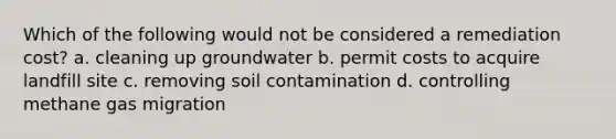 Which of the following would not be considered a remediation cost? a. cleaning up groundwater b. permit costs to acquire landfill site c. removing soil contamination d. controlling methane gas migration