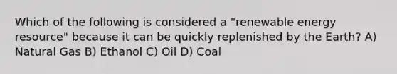 Which of the following is considered a "renewable energy resource" because it can be quickly replenished by the Earth? A) Natural Gas B) Ethanol C) Oil D) Coal