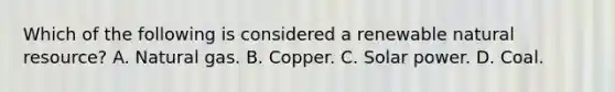 Which of the following is considered a renewable natural resource? A. Natural gas. B. Copper. C. Solar power. D. Coal.