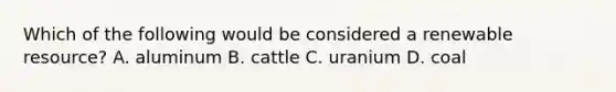 Which of the following would be considered a renewable resource? A. aluminum B. cattle C. uranium D. coal