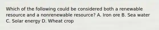 Which of the following could be considered both a renewable resource and a nonrenewable resource? A. Iron ore B. Sea water C. Solar energy D. Wheat crop