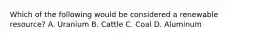 Which of the following would be considered a renewable resource? A. Uranium B. Cattle C. Coal D. Aluminum
