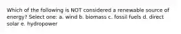Which of the following is NOT considered a renewable source of energy? Select one: a. wind b. biomass c. fossil fuels d. direct solar e. hydropower