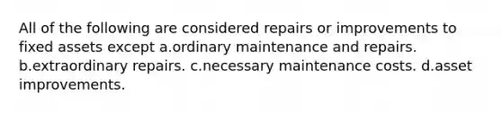 All of the following are considered repairs or improvements to fixed assets except a.ordinary maintenance and repairs. b.extraordinary repairs. c.necessary maintenance costs. d.asset improvements.