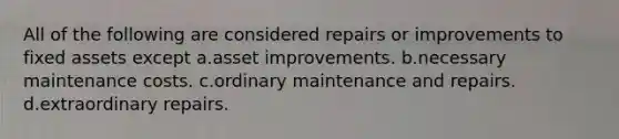 All of the following are considered repairs or improvements to fixed assets except a.asset improvements. b.necessary maintenance costs. c.ordinary maintenance and repairs. d.extraordinary repairs.