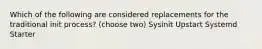 Which of the following are considered replacements for the traditional init process? (choose two) Sysinit Upstart Systemd Starter