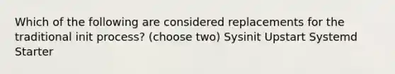 Which of the following are considered replacements for the traditional init process? (choose two) Sysinit Upstart Systemd Starter