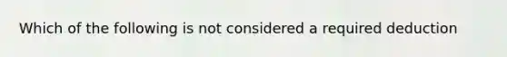 Which of the following is not considered a required deduction