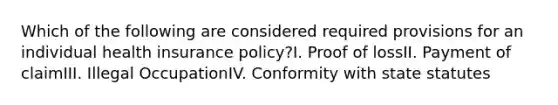 Which of the following are considered required provisions for an individual health insurance policy?I. Proof of lossII. Payment of claimIII. Illegal OccupationIV. Conformity with state statutes