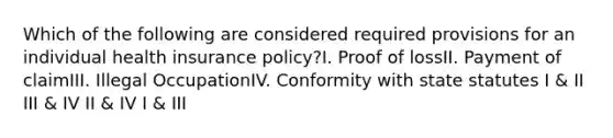 Which of the following are considered required provisions for an individual health insurance policy?I. Proof of lossII. Payment of claimIII. Illegal OccupationIV. Conformity with state statutes I & II III & IV II & IV I & III