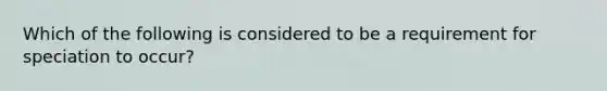 Which of the following is considered to be a requirement for speciation to occur?