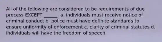 All of the following are considered to be requirements of due process EXCEPT ______. a. individuals must receive notice of criminal conduct b. police must have definite standards to ensure uniformity of enforcement c. clarity of criminal statutes d. individuals will have the freedom of speech