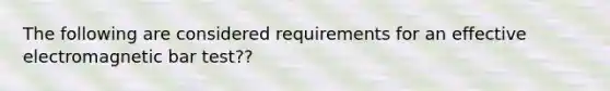 The following are considered requirements for an effective electromagnetic bar test??