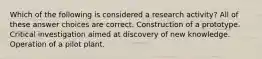 Which of the following is considered a research activity? All of these answer choices are correct. Construction of a prototype. Critical investigation aimed at discovery of new knowledge. Operation of a pilot plant.