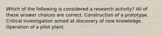 Which of the following is considered a research activity? All of these answer choices are correct. Construction of a prototype. Critical investigation aimed at discovery of new knowledge. Operation of a pilot plant.