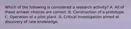 Which of the following is considered a research activity? A. All of these answer choices are correct. B. Construction of a prototype. C. Operation of a pilot plant. D. Critical investigation aimed at discovery of new knowledge.