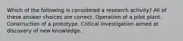 Which of the following is considered a research activity? All of these answer choices are correct. Operation of a pilot plant. Construction of a prototype. Critical investigation aimed at discovery of new knowledge.