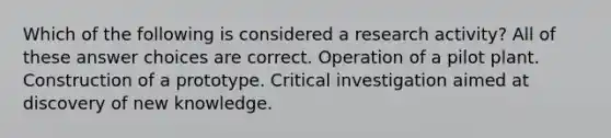 Which of the following is considered a research activity? All of these answer choices are correct. Operation of a pilot plant. Construction of a prototype. Critical investigation aimed at discovery of new knowledge.