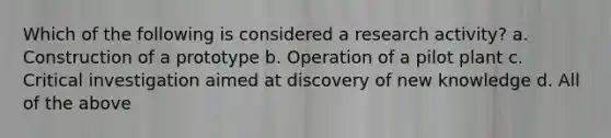 Which of the following is considered a research activity? a. Construction of a prototype b. Operation of a pilot plant c. Critical investigation aimed at discovery of new knowledge d. All of the above