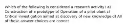 Which of the following is considered a research activity? a) Construction of a prototype b) Operation of a pilot plant c) Critical investigation aimed at discovery of new knowledge d) All of these answer choices are correct