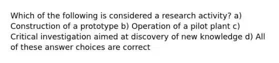 Which of the following is considered a research activity? a) Construction of a prototype b) Operation of a pilot plant c) Critical investigation aimed at discovery of new knowledge d) All of these answer choices are correct