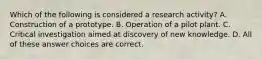 Which of the following is considered a research activity? A. Construction of a prototype. B. Operation of a pilot plant. C. Critical investigation aimed at discovery of new knowledge. D. All of these answer choices are correct.