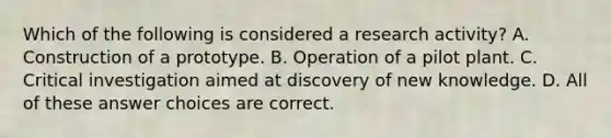 Which of the following is considered a research activity? A. Construction of a prototype. B. Operation of a pilot plant. C. Critical investigation aimed at discovery of new knowledge. D. All of these answer choices are correct.